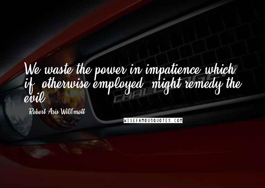 Robert Aris Willmott Quotes: We waste the power in impatience which, if, otherwise employed, might remedy the evil.