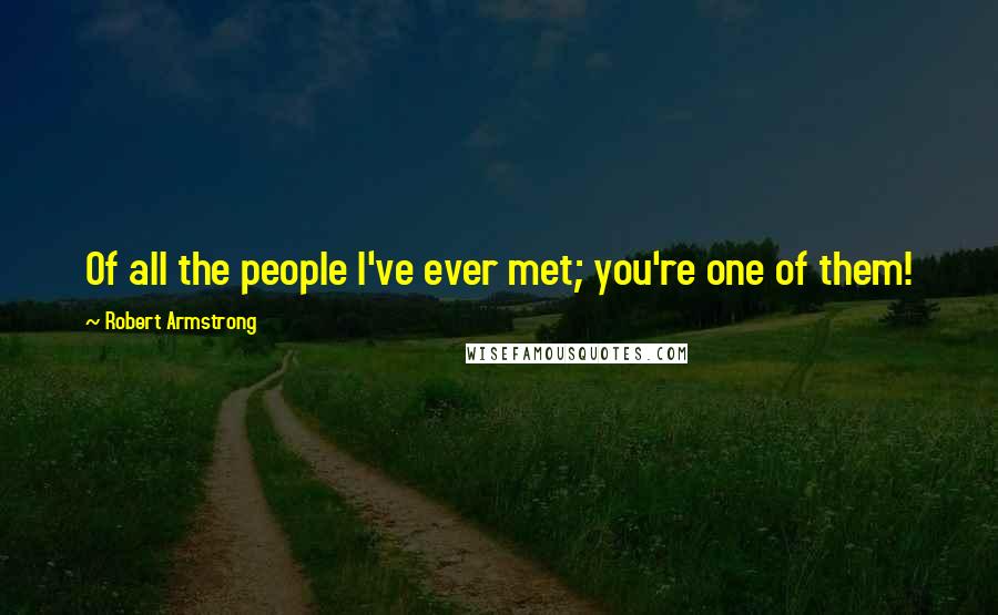 Robert Armstrong Quotes: Of all the people I've ever met; you're one of them!