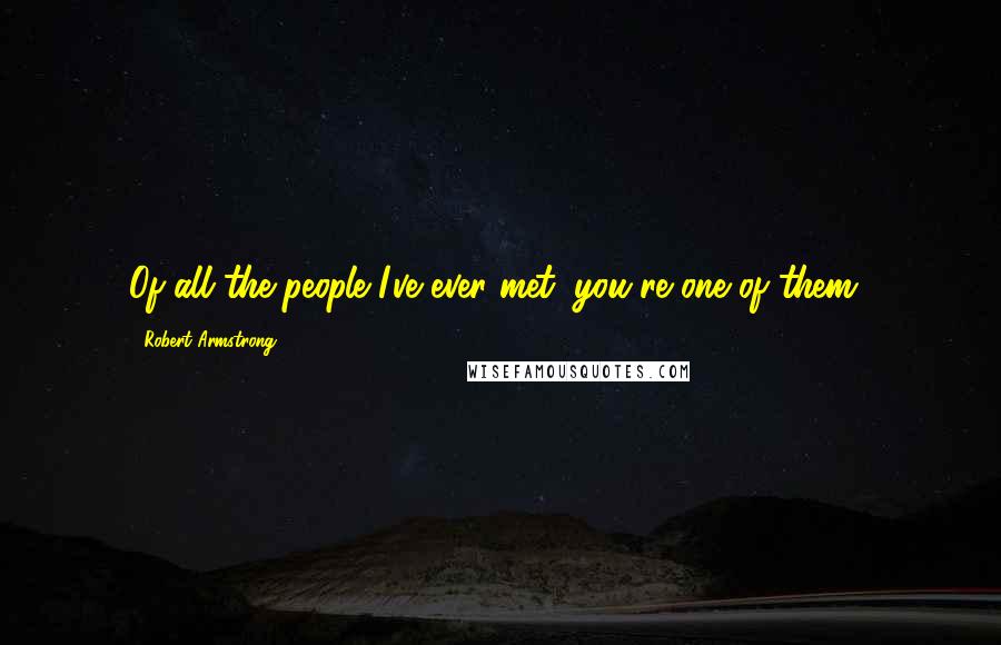 Robert Armstrong Quotes: Of all the people I've ever met; you're one of them!
