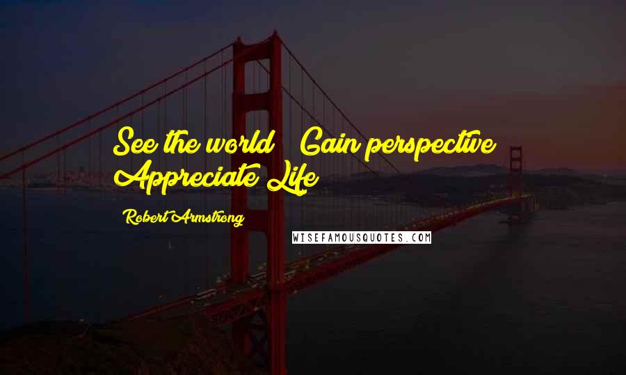 Robert Armstrong Quotes: See the world!! Gain perspective!! Appreciate Life!!