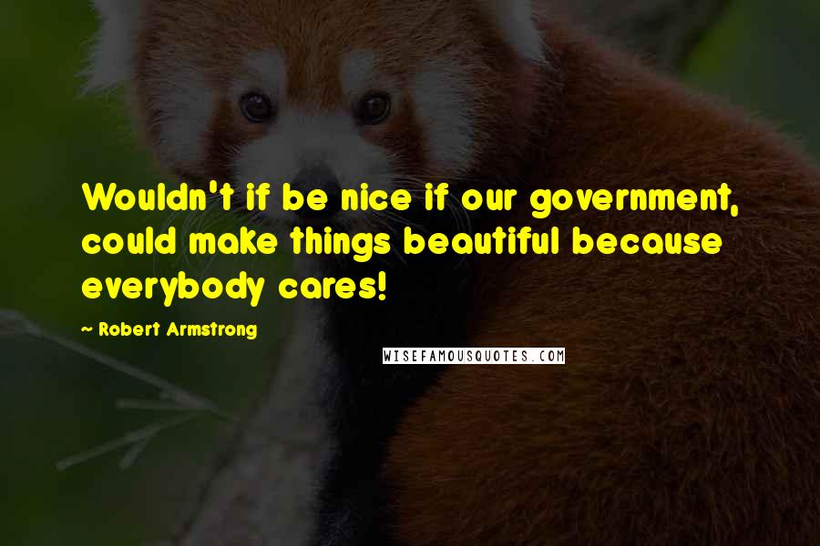 Robert Armstrong Quotes: Wouldn't if be nice if our government, could make things beautiful because everybody cares!