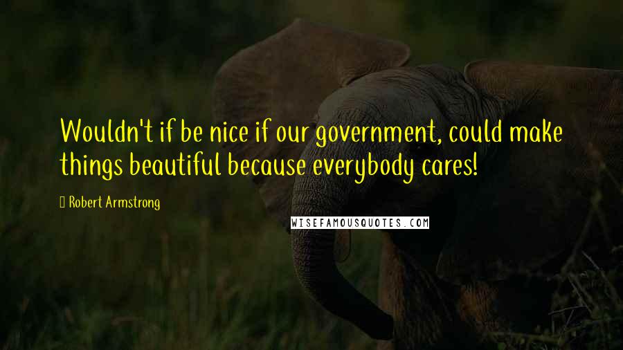 Robert Armstrong Quotes: Wouldn't if be nice if our government, could make things beautiful because everybody cares!