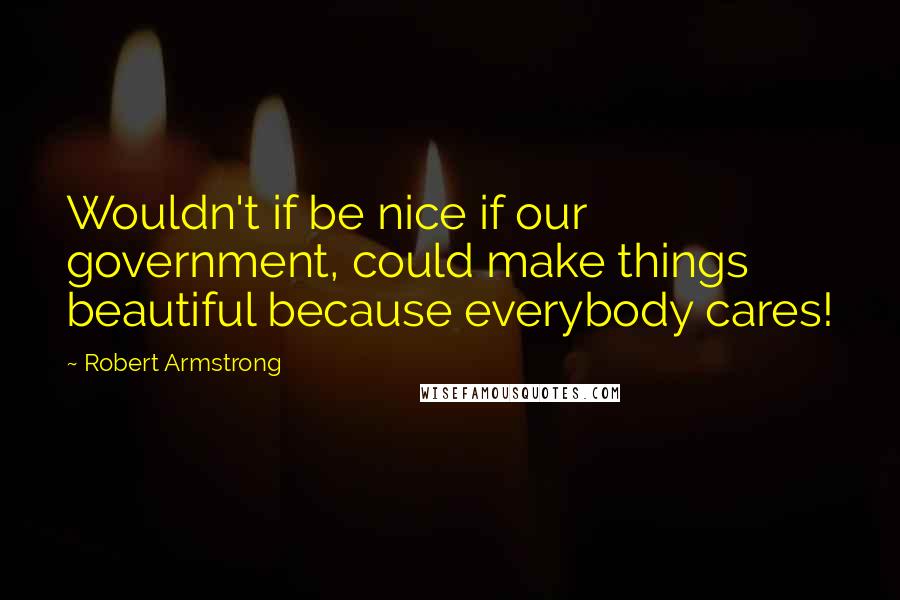 Robert Armstrong Quotes: Wouldn't if be nice if our government, could make things beautiful because everybody cares!