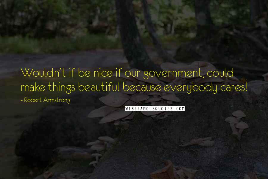 Robert Armstrong Quotes: Wouldn't if be nice if our government, could make things beautiful because everybody cares!