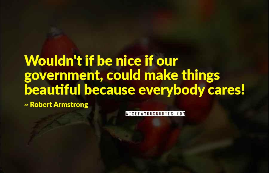 Robert Armstrong Quotes: Wouldn't if be nice if our government, could make things beautiful because everybody cares!