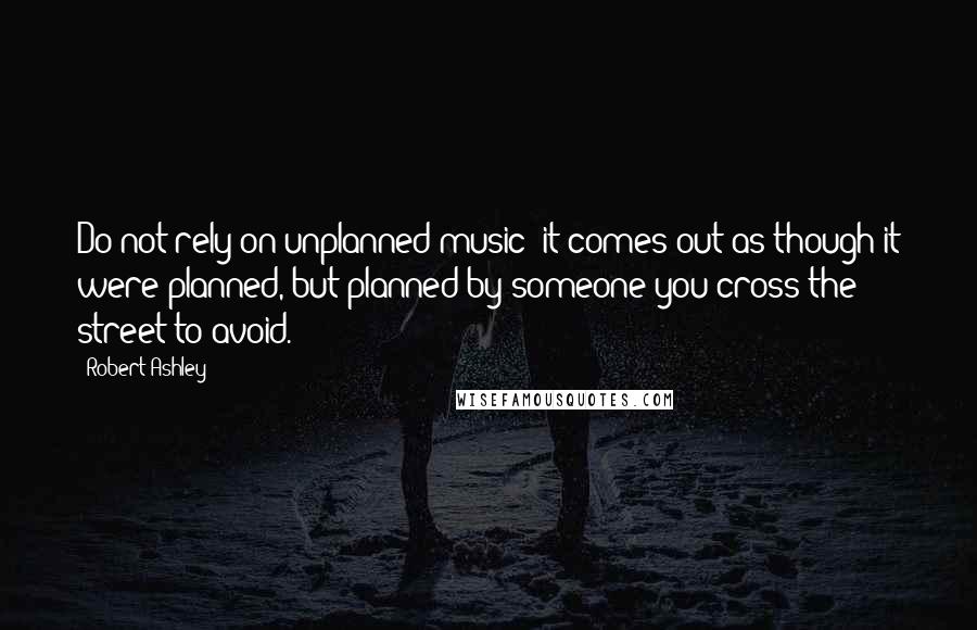 Robert Ashley Quotes: Do not rely on unplanned music; it comes out as though it were planned, but planned by someone you cross the street to avoid.