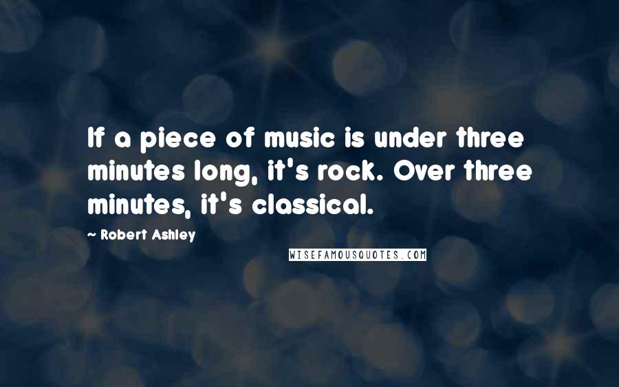 Robert Ashley Quotes: If a piece of music is under three minutes long, it's rock. Over three minutes, it's classical.