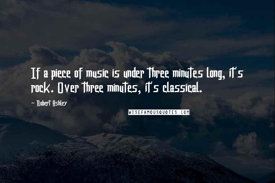 Robert Ashley Quotes: If a piece of music is under three minutes long, it's rock. Over three minutes, it's classical.