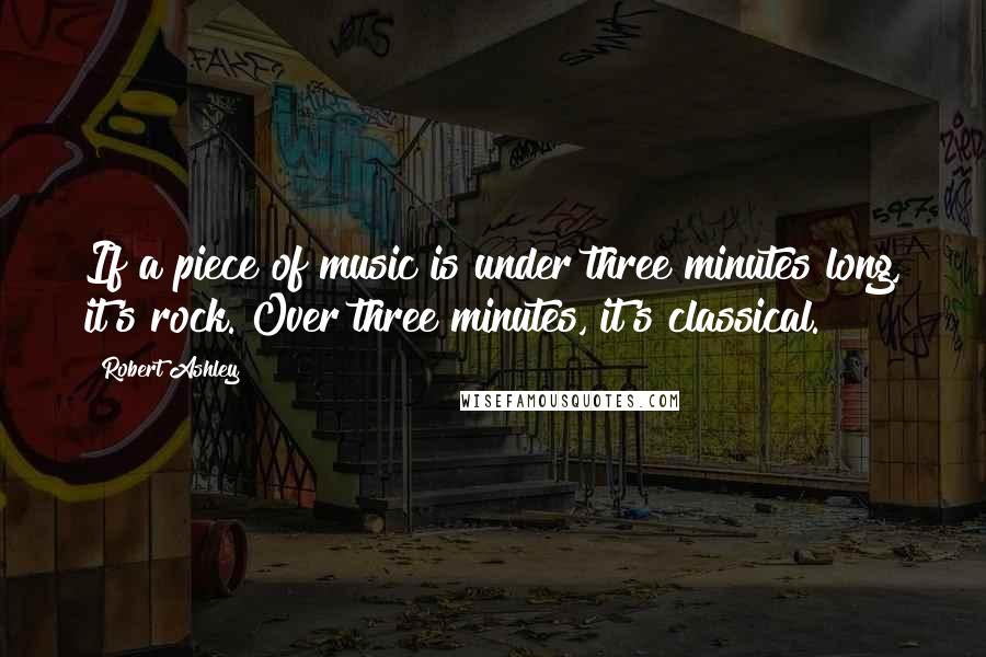 Robert Ashley Quotes: If a piece of music is under three minutes long, it's rock. Over three minutes, it's classical.