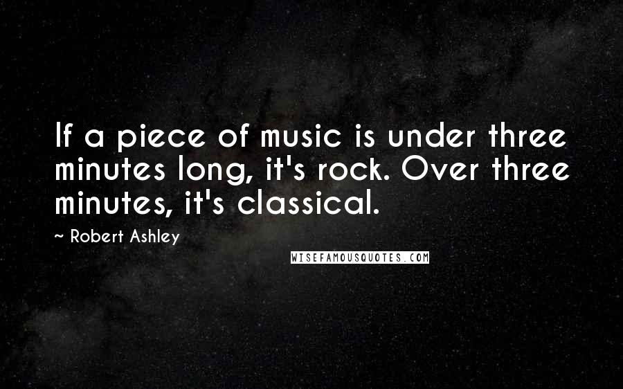 Robert Ashley Quotes: If a piece of music is under three minutes long, it's rock. Over three minutes, it's classical.