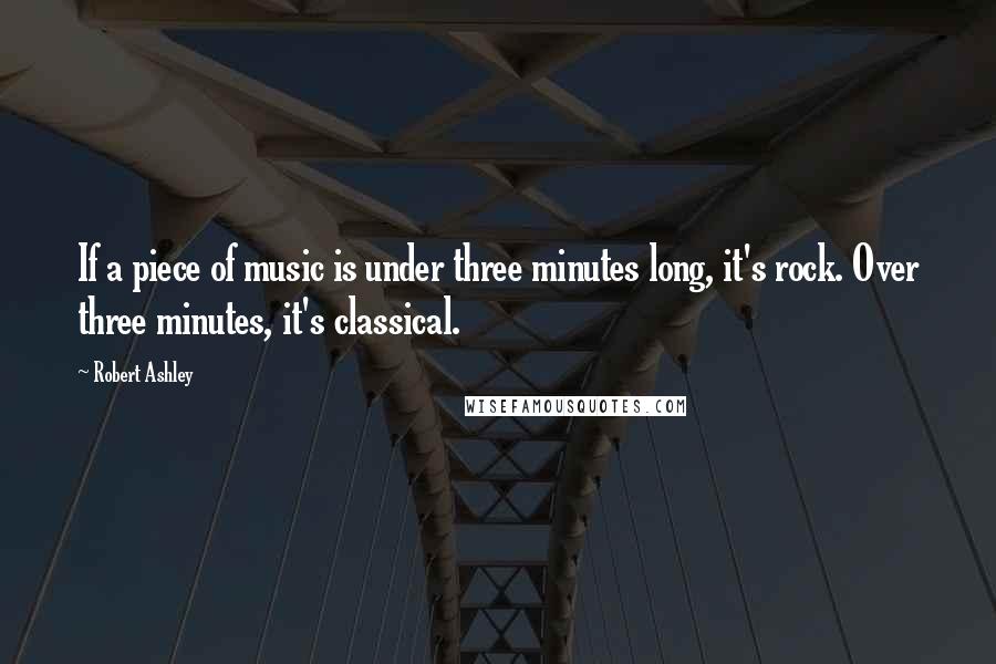 Robert Ashley Quotes: If a piece of music is under three minutes long, it's rock. Over three minutes, it's classical.