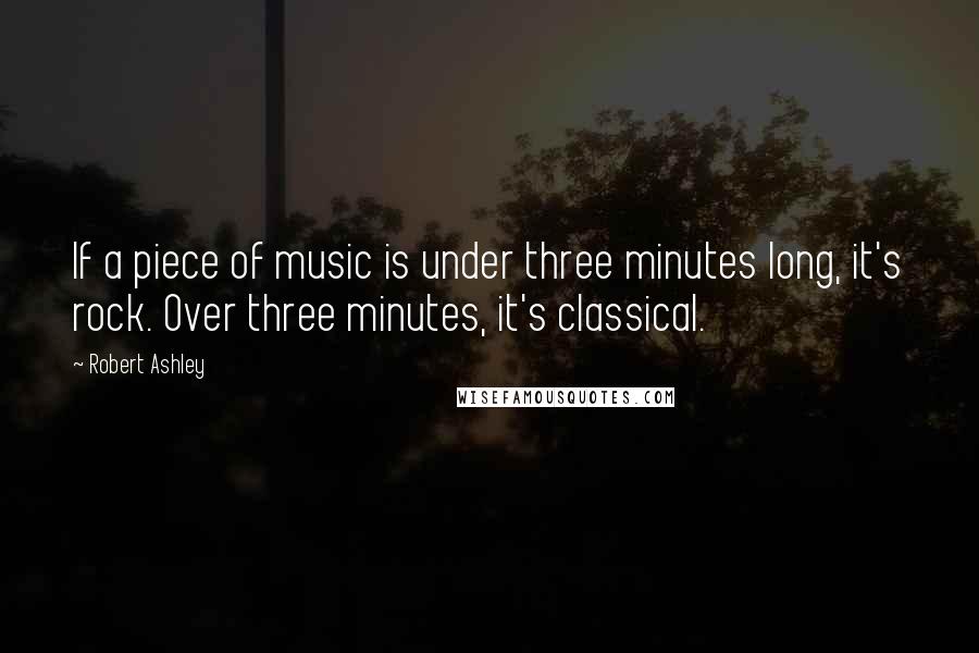 Robert Ashley Quotes: If a piece of music is under three minutes long, it's rock. Over three minutes, it's classical.
