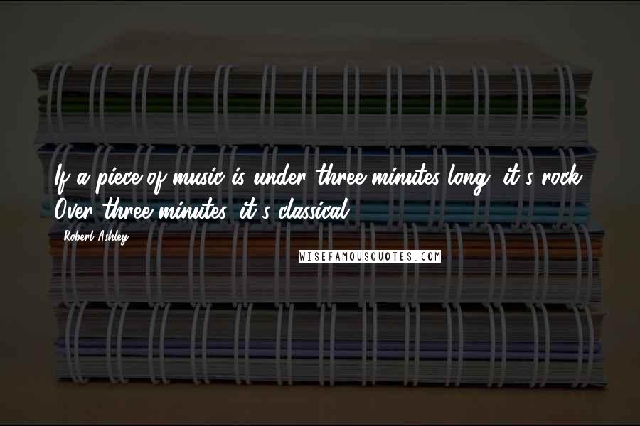 Robert Ashley Quotes: If a piece of music is under three minutes long, it's rock. Over three minutes, it's classical.