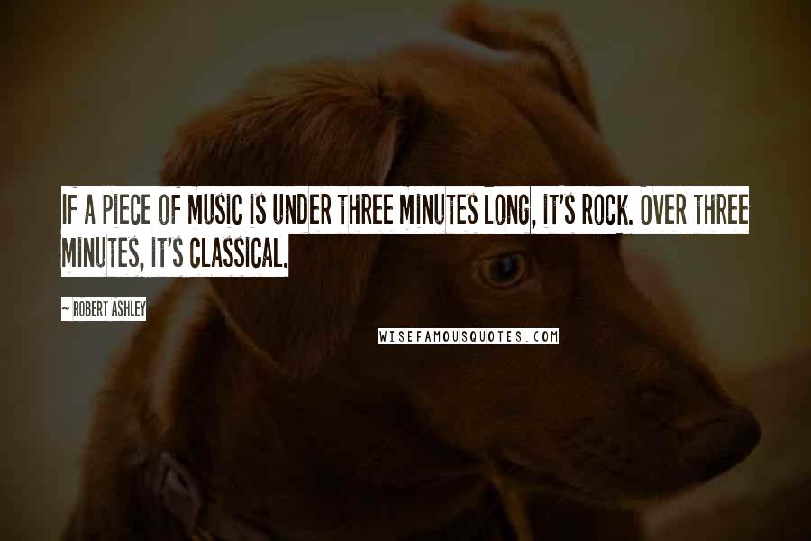 Robert Ashley Quotes: If a piece of music is under three minutes long, it's rock. Over three minutes, it's classical.