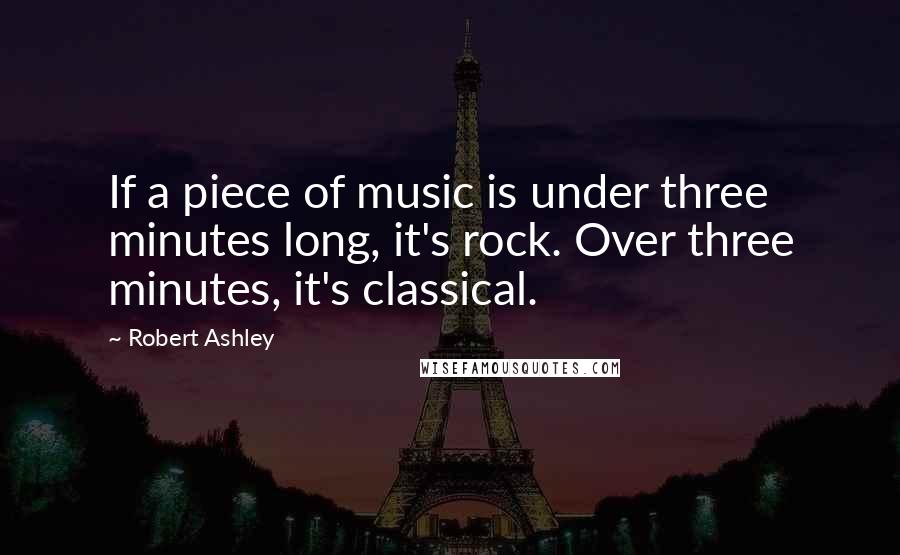 Robert Ashley Quotes: If a piece of music is under three minutes long, it's rock. Over three minutes, it's classical.