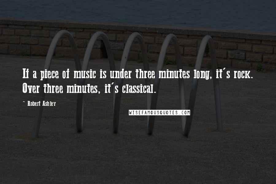 Robert Ashley Quotes: If a piece of music is under three minutes long, it's rock. Over three minutes, it's classical.