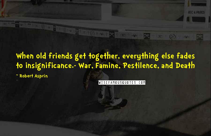 Robert Asprin Quotes: When old friends get together, everything else fades to insignificance.- War, Famine, Pestilence, and Death