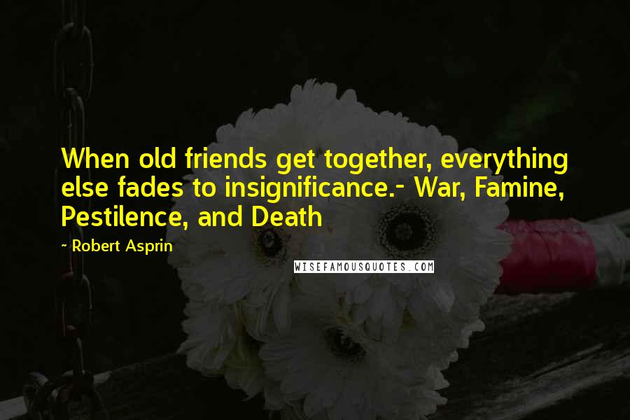 Robert Asprin Quotes: When old friends get together, everything else fades to insignificance.- War, Famine, Pestilence, and Death