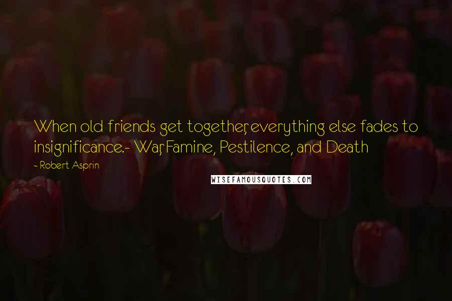 Robert Asprin Quotes: When old friends get together, everything else fades to insignificance.- War, Famine, Pestilence, and Death