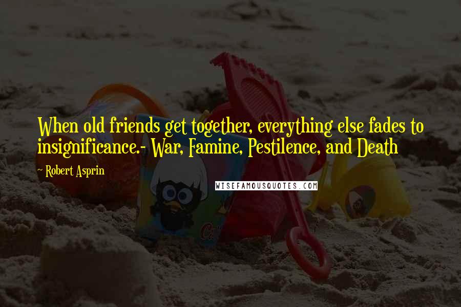 Robert Asprin Quotes: When old friends get together, everything else fades to insignificance.- War, Famine, Pestilence, and Death