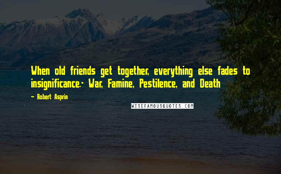 Robert Asprin Quotes: When old friends get together, everything else fades to insignificance.- War, Famine, Pestilence, and Death