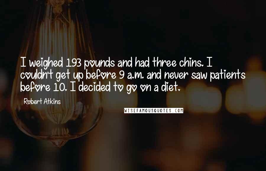 Robert Atkins Quotes: I weighed 193 pounds and had three chins. I couldn't get up before 9 a.m. and never saw patients before 10. I decided to go on a diet.