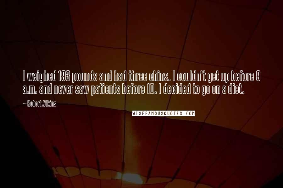 Robert Atkins Quotes: I weighed 193 pounds and had three chins. I couldn't get up before 9 a.m. and never saw patients before 10. I decided to go on a diet.