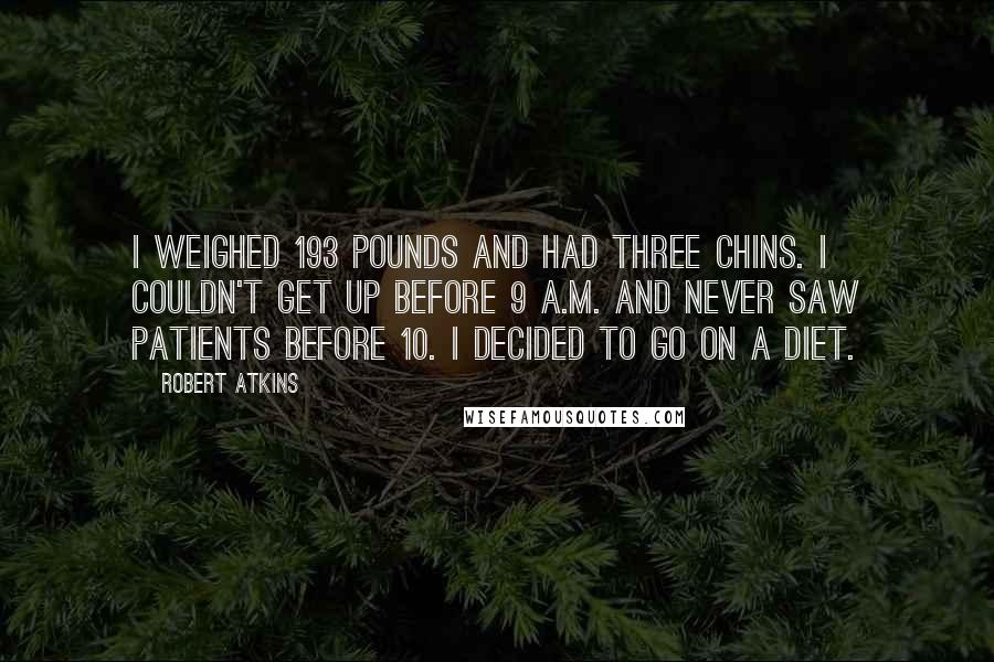 Robert Atkins Quotes: I weighed 193 pounds and had three chins. I couldn't get up before 9 a.m. and never saw patients before 10. I decided to go on a diet.