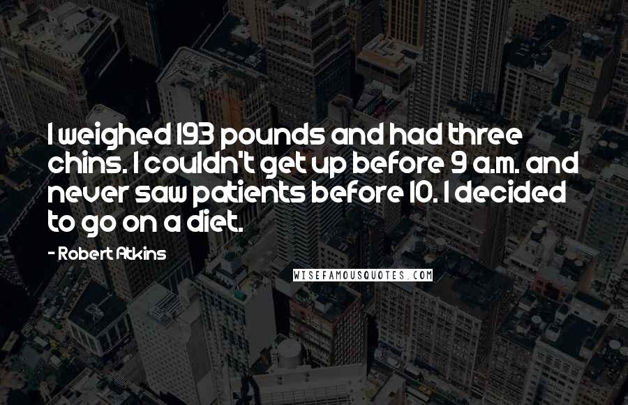 Robert Atkins Quotes: I weighed 193 pounds and had three chins. I couldn't get up before 9 a.m. and never saw patients before 10. I decided to go on a diet.