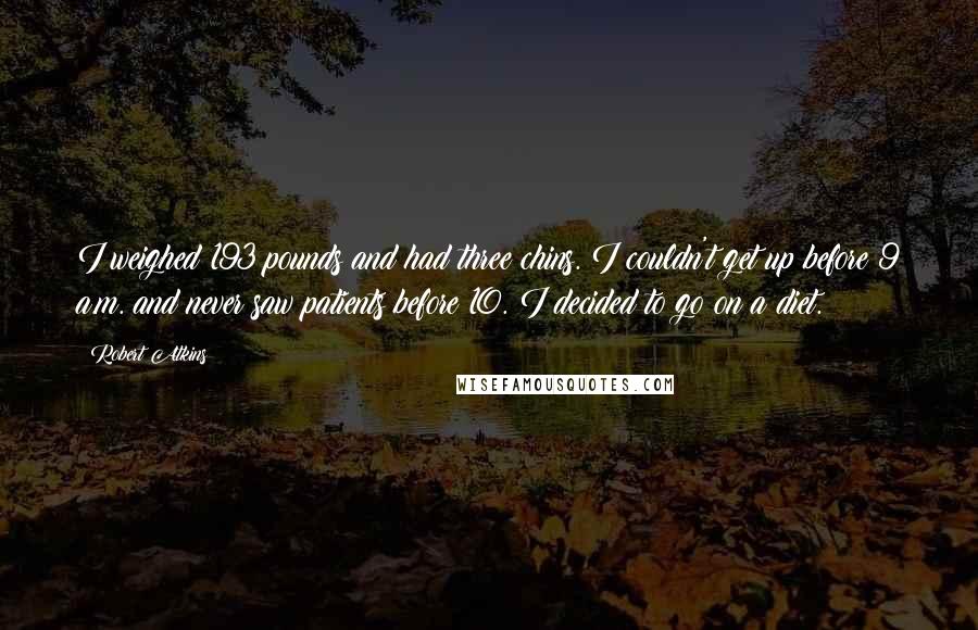 Robert Atkins Quotes: I weighed 193 pounds and had three chins. I couldn't get up before 9 a.m. and never saw patients before 10. I decided to go on a diet.