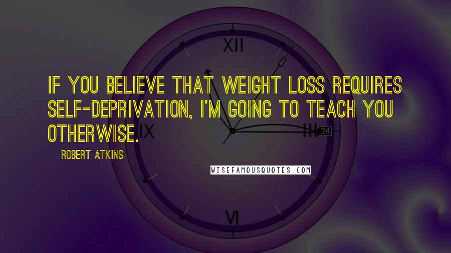 Robert Atkins Quotes: If you believe that weight loss requires self-deprivation, I'm going to teach you otherwise.