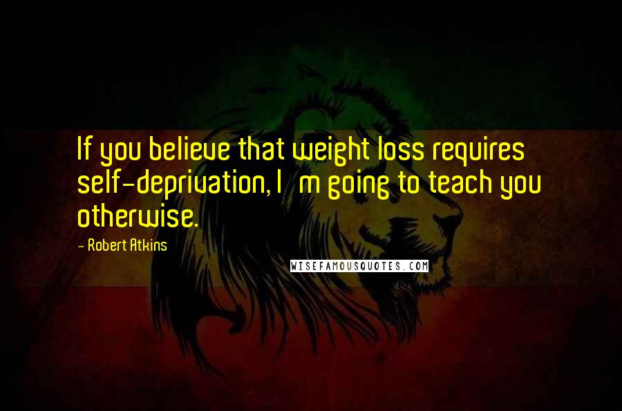 Robert Atkins Quotes: If you believe that weight loss requires self-deprivation, I'm going to teach you otherwise.