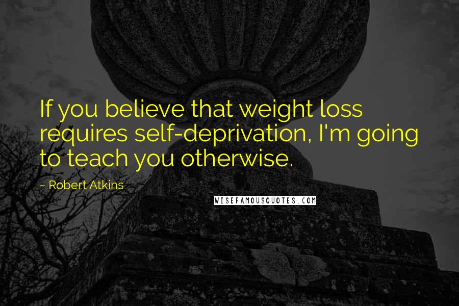 Robert Atkins Quotes: If you believe that weight loss requires self-deprivation, I'm going to teach you otherwise.