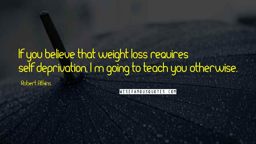Robert Atkins Quotes: If you believe that weight loss requires self-deprivation, I'm going to teach you otherwise.