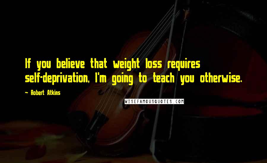 Robert Atkins Quotes: If you believe that weight loss requires self-deprivation, I'm going to teach you otherwise.