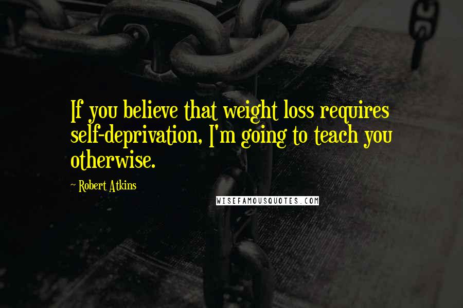 Robert Atkins Quotes: If you believe that weight loss requires self-deprivation, I'm going to teach you otherwise.