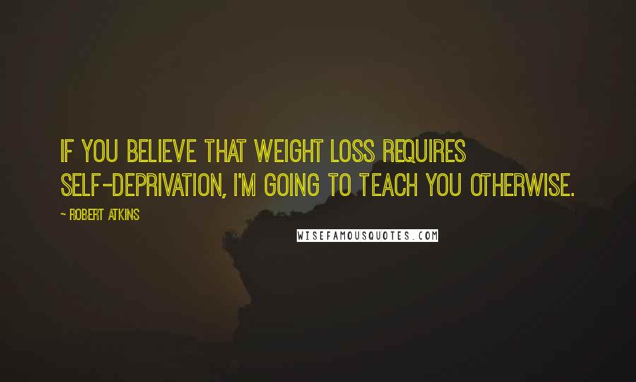 Robert Atkins Quotes: If you believe that weight loss requires self-deprivation, I'm going to teach you otherwise.