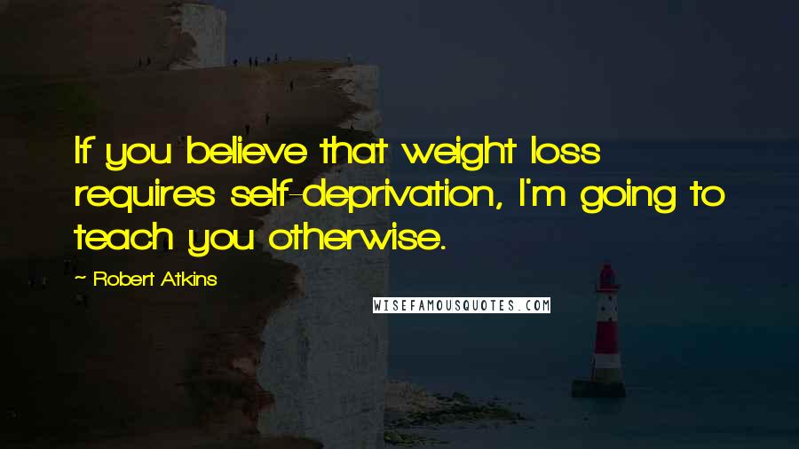 Robert Atkins Quotes: If you believe that weight loss requires self-deprivation, I'm going to teach you otherwise.