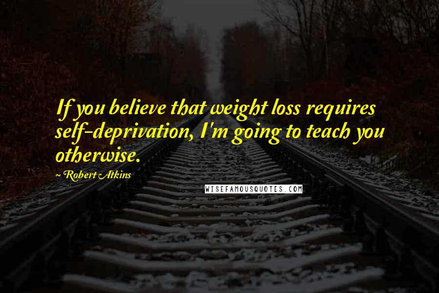 Robert Atkins Quotes: If you believe that weight loss requires self-deprivation, I'm going to teach you otherwise.