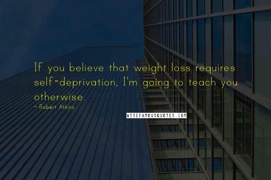 Robert Atkins Quotes: If you believe that weight loss requires self-deprivation, I'm going to teach you otherwise.