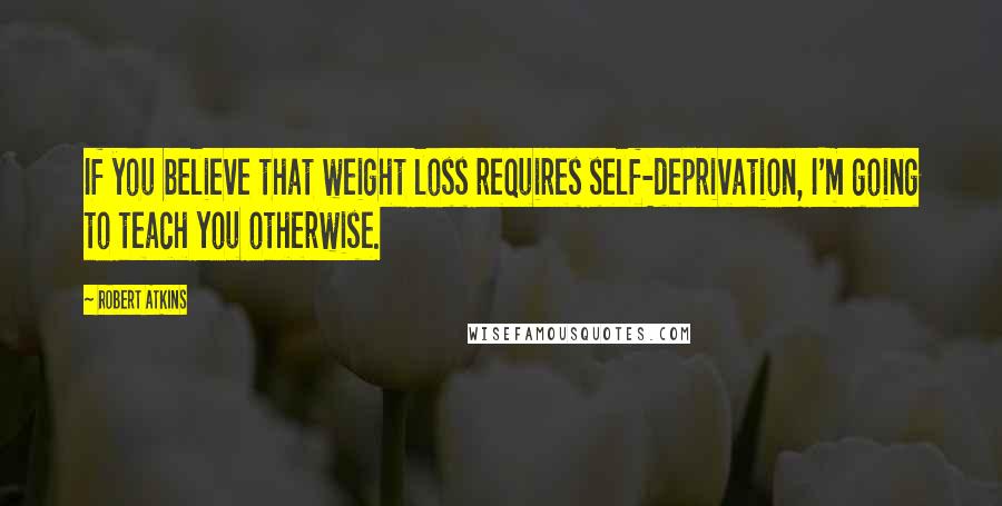 Robert Atkins Quotes: If you believe that weight loss requires self-deprivation, I'm going to teach you otherwise.