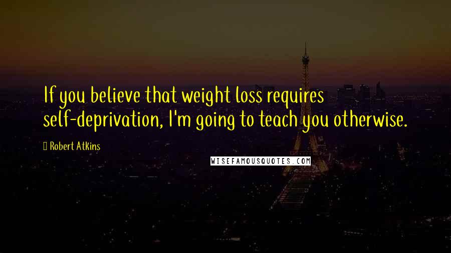 Robert Atkins Quotes: If you believe that weight loss requires self-deprivation, I'm going to teach you otherwise.
