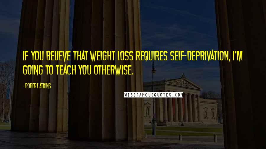 Robert Atkins Quotes: If you believe that weight loss requires self-deprivation, I'm going to teach you otherwise.