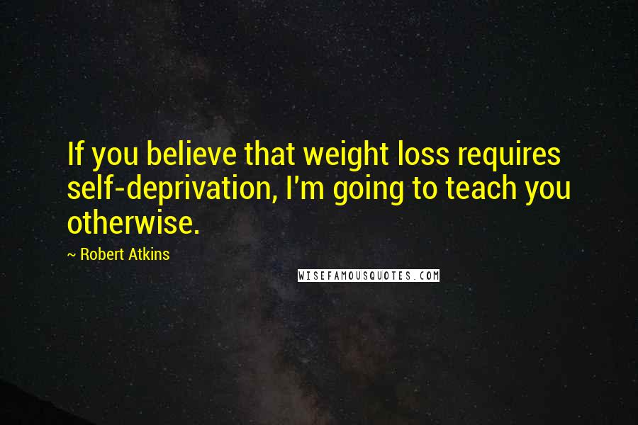 Robert Atkins Quotes: If you believe that weight loss requires self-deprivation, I'm going to teach you otherwise.