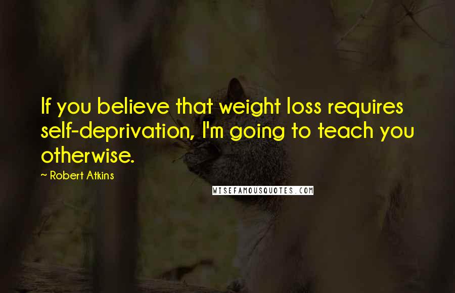 Robert Atkins Quotes: If you believe that weight loss requires self-deprivation, I'm going to teach you otherwise.
