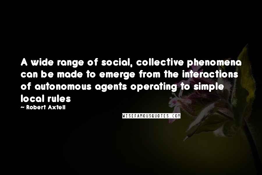 Robert Axtell Quotes: A wide range of social, collective phenomena can be made to emerge from the interactions of autonomous agents operating to simple local rules