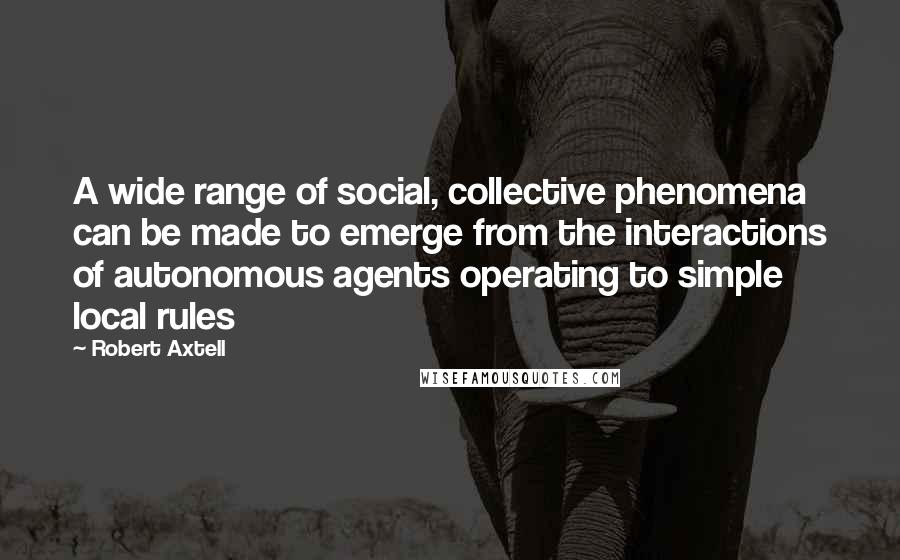 Robert Axtell Quotes: A wide range of social, collective phenomena can be made to emerge from the interactions of autonomous agents operating to simple local rules