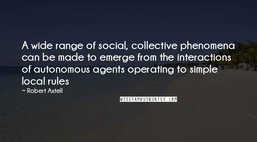 Robert Axtell Quotes: A wide range of social, collective phenomena can be made to emerge from the interactions of autonomous agents operating to simple local rules
