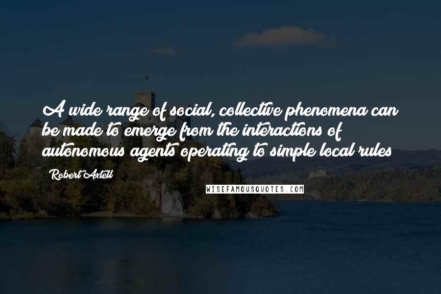 Robert Axtell Quotes: A wide range of social, collective phenomena can be made to emerge from the interactions of autonomous agents operating to simple local rules