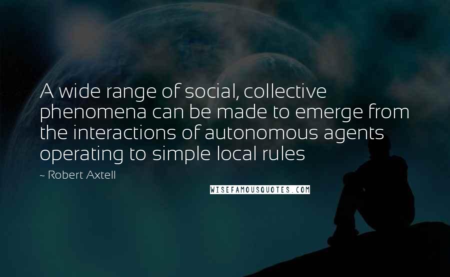 Robert Axtell Quotes: A wide range of social, collective phenomena can be made to emerge from the interactions of autonomous agents operating to simple local rules